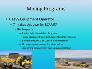 Mining Programs
• Heavy Equipment Operator
– 7 intakes this year for BCAMTA
• ITA Programs
– Road builder Foundation Program
– Heavy Equipment Operator Apprenticeship Program
– 8 weeks long, ITA C of Q exam on completion
– 98 percent pass rate on first time writes
– Very strong employment take up on completion
 