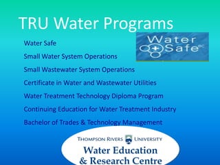 TRU Water Programs
Water Safe
Small Water System Operations
Small Wastewater System Operations
Certificate in Water and Wastewater Utilities
Water Treatment Technology Diploma Program
Continuing Education for Water Treatment Industry
Bachelor of Trades & Technology Management
Water Education
& Research Centre
 