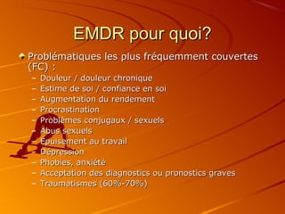 EMDR pour quoi?EMDR pour quoi?
Problématiques les plus fréquemment couvertesProblématiques les plus fréquemment couvertes
(FC) :(FC) :
– Douleur / douleur chroniqueDouleur / douleur chronique
– Estime de soi / confiance en soiEstime de soi / confiance en soi
– Augmentation du rendementAugmentation du rendement
– ProcrastinationProcrastination
– Problèmes conjugaux / sexuelsProblèmes conjugaux / sexuels
– Abus sexuelsAbus sexuels
– Épuisement au travailÉpuisement au travail
– DépressionDépression
– Phobies, anxiétéPhobies, anxiété
– Acceptation des diagnostics ou pronostics gravesAcceptation des diagnostics ou pronostics graves
– Traumatismes (60%-70%)Traumatismes (60%-70%)
 