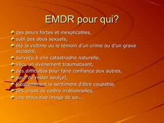 EMDR pour qui?EMDR pour qui?
des peurs fortes et inexplicables,des peurs fortes et inexplicables,
subi des abus sexuels,subi des abus sexuels,
été la victime ou le témoin d’un crime ou d’un graveété la victime ou le témoin d’un crime ou d’un grave
accident,accident,
survécu à une catastrophe naturelle,survécu à une catastrophe naturelle,
vécu un événement traumatisant,vécu un événement traumatisant,
des difficultés pour faire confiance aux autres,des difficultés pour faire confiance aux autres,
peur de rester seul(e),peur de rester seul(e),
fréquemment le sentiment d’être coupable,fréquemment le sentiment d’être coupable,
des crises de colère irrationnelles,des crises de colère irrationnelles,
une mauvaise image de soi...une mauvaise image de soi...
 