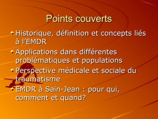 Points couvertsPoints couverts
Historique, définition et concepts liésHistorique, définition et concepts liés
à l’EMDRà l’EMDR
Applications dans différentesApplications dans différentes
problématiques et populationsproblématiques et populations
Perspective médicale et sociale duPerspective médicale et sociale du
traumatismetraumatisme
EMDR à Sain-Jean : pour qui,EMDR à Sain-Jean : pour qui,
comment et quand?comment et quand?
 
