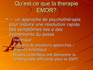 Qu’est-ce que la therapieQu’est-ce que la therapie
EMDR?EMDR?
- un approche de psychothérapie- un approche de psychothérapie
pour induire une résolution rapidepour induire une résolution rapide
des symptômes lies a desdes symptômes lies a des
événements du passeévénements du passe
- Historique- Historique
- S’inspire de plusieurs approches /S’inspire de plusieurs approches /
origines éclectiqueorigines éclectique
- Études contrôlées ont démontre laÉtudes contrôlées ont démontre la
remarquable efficacité pour le ESPTremarquable efficacité pour le ESPT
 