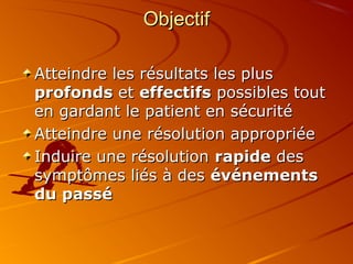 ObjectifObjectif
Atteindre les résultats les plusAtteindre les résultats les plus
profondsprofonds etet effectifseffectifs possibles toutpossibles tout
en gardant le patient en sécuritéen gardant le patient en sécurité
Atteindre une résolution appropriéeAtteindre une résolution appropriée
Induire une résolutionInduire une résolution rapiderapide desdes
symptômes liés à dessymptômes liés à des événementsévénements
du passédu passé
 