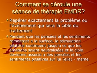 Comment se déroule uneComment se déroule une
séance de thérapie EMDR?séance de thérapie EMDR?
Repérer exactement la problème ouRepérer exactement la problème ou
l’événement qui sera la cible dul’événement qui sera la cible du
traitementtraitement
Pendant que les pensées et les sentimentsPendant que les pensées et les sentiments
remontent a la surface, la stimulationremontent a la surface, la stimulation
bilatéral continuent jusqu'a ce que lesbilatéral continuent jusqu'a ce que les
émotions soient neutralisées et le cibleémotions soient neutralisées et le cible
devienne associe a des pensées et lesdevienne associe a des pensées et les
sentiments positives sur lui (elle) - memesentiments positives sur lui (elle) - meme
 