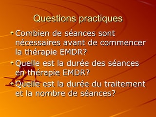 Questions practiquesQuestions practiques
Combien de séances sontCombien de séances sont
nécessaires avant de commencernécessaires avant de commencer
la thérapie EMDR?la thérapie EMDR?
Quelle est la durée des séancesQuelle est la durée des séances
en thérapie EMDR?en thérapie EMDR?
Quelle est la durée du traitementQuelle est la durée du traitement
et la nombre de séances?et la nombre de séances?
 