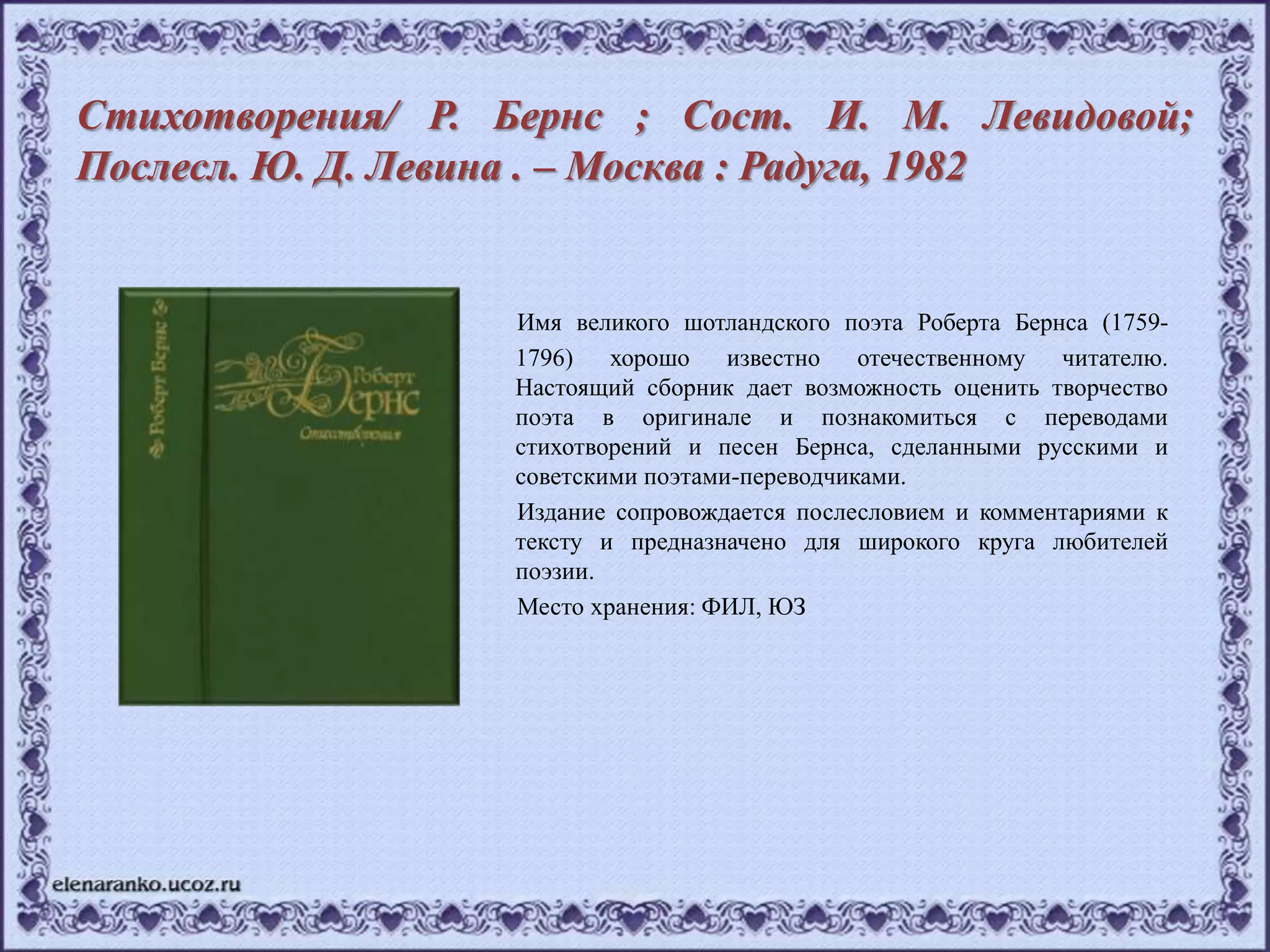 Стихотворения/ Р. Бернс ; Сост. И. М. Левидовой;
Послесл. Ю. Д. Левина . – Москва : Радуга, 1982
Имя великого шотландского поэта Роберта Бернса (1759-
1796) хорошо известно отечественному читателю.
Настоящий сборник дает возможность оценить творчество
поэта в оригинале и познакомиться с переводами
стихотворений и песен Бернса, сделанными русскими и
советскими поэтами-переводчиками.
Издание сопровождается послесловием и комментариями к
тексту и предназначено для широкого круга любителей
поэзии.
Место хранения: ФИЛ, ЮЗ
 