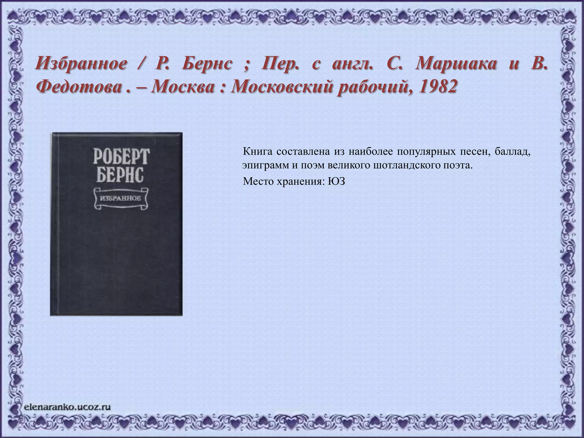 Избранное / Р. Бернс ; Пер. с англ. С. Маршака и В.
Федотова . – Москва : Московский рабочий, 1982
Книга составлена из наиболее популярных песен, баллад,
эпиграмм и поэм великого шотландского поэта.
Место хранения: ЮЗ
 