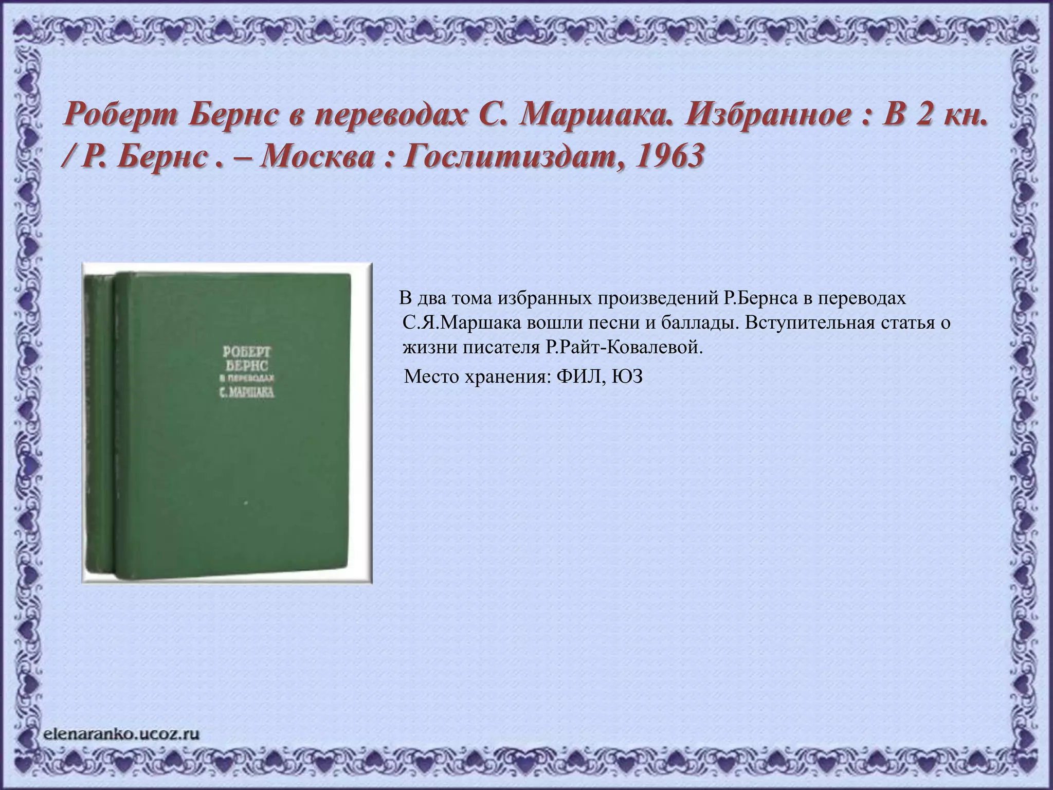 Роберт Бернс в переводах С. Маршака. Избранное : В 2 кн.
/ Р. Бернс . – Москва : Гослитиздат, 1963
В два тома избранных произведений Р.Бернса в переводах
С.Я.Маршака вошли песни и баллады. Вступительная статья о
жизни писателя Р.Райт-Ковалевой.
Место хранения: ФИЛ, ЮЗ
 