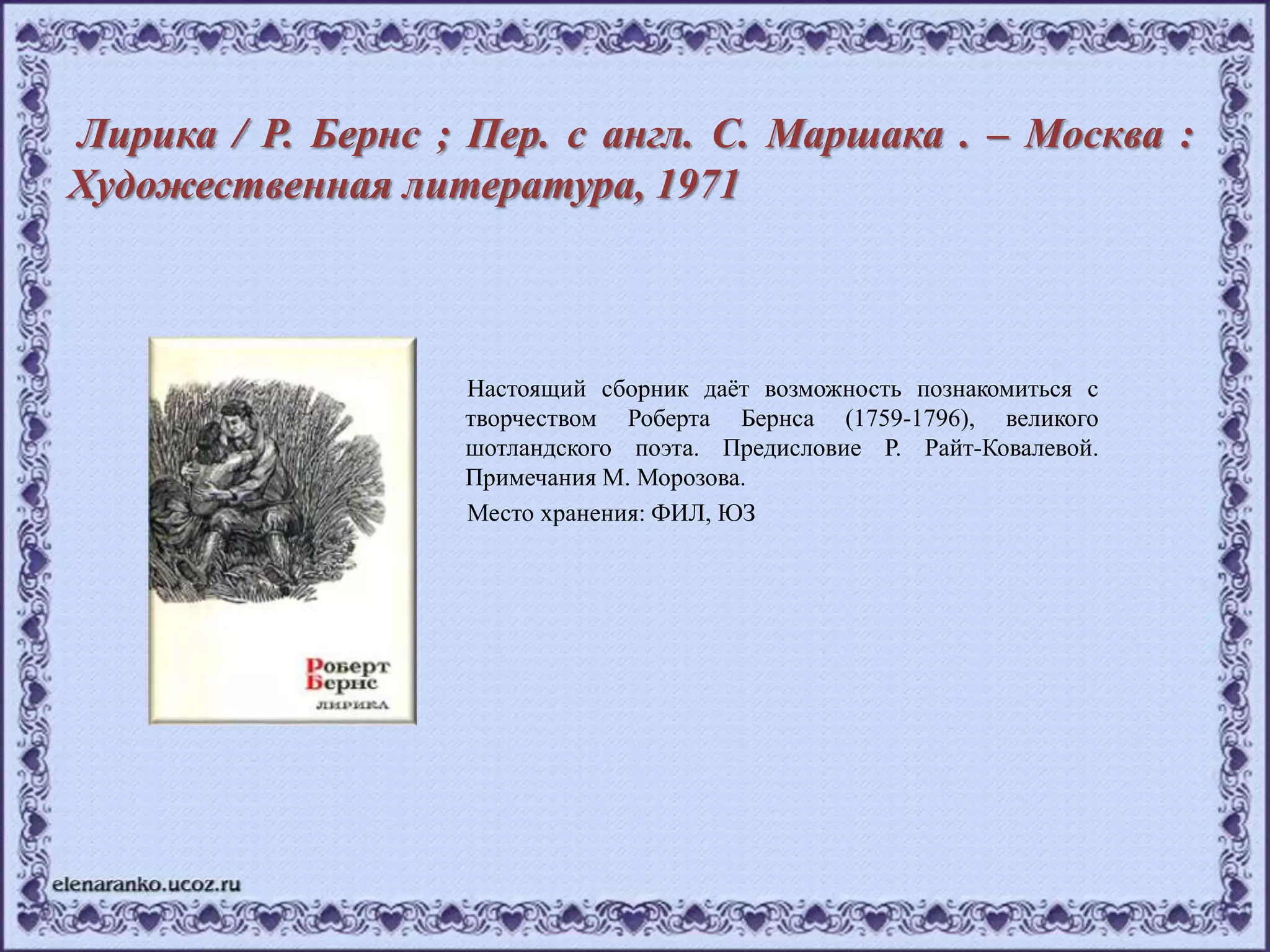 Лирика / Р. Бернс ; Пер. с англ. С. Маршака . – Москва :
Художественная литература, 1971
Настоящий сборник даёт возможность познакомиться с
творчеством Роберта Бернса (1759-1796), великого
шотландского поэта. Предисловие Р. Райт-Ковалевой.
Примечания М. Морозова.
Место хранения: ФИЛ, ЮЗ
 