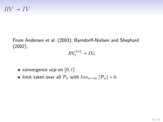 RV → IV
From Andersen et al. (2003); Barndorﬀ-Nielsen and Shephard
(2002),
RV
(n)
t → IVt
convergence ucp on [0,t]
limit taken over all Pn with limn→∞ Pn = 0.
13 / 75
 