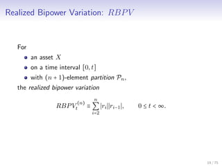 Realized Bipower Variation: RBPV
For
an asset X
on a time interval [0,t]
with (n + 1)-element partition Pn,
the realized bipower variation
RBPV
(n)
t ≡
n
∑
i=2
ri ri−1 , 0 ≤ t < ∞.
19 / 75
 