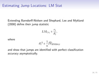 Estimating Jump Locations: LM Stat
Extending Barndorﬀ-Nielsen and Shephard, Lee and Mykland
(2008) deﬁne their jump statistic
LMl,τi
≡
ri
σi
,
where
σi
2
≡
1
n
IVBNS04,t
and show that jumps are identiﬁed with perfect classiﬁcation
accuracy asymptotically.
26 / 75
 