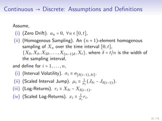 Continuous → Discrete: Assumptions and Deﬁnitions
Assume,
(i) (Zero Drift). au = 0, ∀u ∈ [0,t],
(ii) (Homogenous Sampling). An (n + 1)-element homogenous
sampling of Xu over the time interval [0,t],
{X0,Xδ,X2δ,...,X(n−1)δ,Xt}, where δ = t/n is the width of
the sampling interval,
and deﬁne for i = 1,...,n,
(i) (Interval Volatility). σi ≡ σ[δ(i−1), δi].
(ii) (Scaled Interval Jump). µi ≡ 1
σi
(Jδi − Jδ(i−1)).
(iii) (Log-Returns). ri ≡ Xδi − Xδ(i−1).
(iv) (Scaled Log-Returns). xi ≡ 1
σi
ri.
37 / 75
 