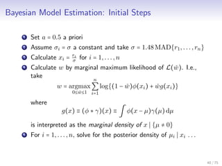Bayesian Model Estimation: Initial Steps
1 Set a = 0.5 a priori
2 Assume σi = σ a constant and take σ = 1.48MAD{r1,...,rn}
3 Calculate xi = ri
σ for i = 1,...,n
4 Calculate w by marginal maximum likelihood of L( ˇw). I.e.,
take
w = argmax
0≤ ˇw≤1
n
∑
i=1
log{(1 − ˇw)φ(xi) + ˇwg(xi)}
where
g(x) ≡ (φ ∗ γ)(x) ≡ ∫ φ(x − µ)γ(µ)dµ
is interpreted as the marginal density of x {µ ≠ 0}
5 For i = 1,...,n, solve for the posterior density of µi xi . . .
40 / 75
 