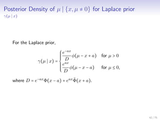 Posterior Density of µ {x,µ ≠ 0} for Laplace prior
γ(µ x)
For the Laplace prior,
γ(µ x) =
⎧⎪⎪⎪⎪⎪
⎨
⎪⎪⎪⎪⎪⎩
e−ax
D
φ(µ − x + a) for µ > 0
eax
D
φ(µ − x − a) for µ ≤ 0,
where D = e−ax
Φ(x − a) + eax ˜Φ(x + a).
42 / 75
 