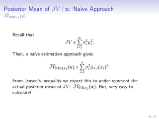 Posterior Mean of JV x: Na¨ıve Approach
JVNEB, 2 (x)
Recall that
JV ≡
n
∑
i=1
σ2
i µ2
i .
Then, a na¨ıve estimation approach gives
JVNEB, 2 (x) ≡
n
∑
i=1
σ2
i ˆµπ,i(xi)2
.
From Jensen’s inequality we expect this to under-represent the
actual posterior mean of JV : JVEB, 2 (x). But, very easy to
calculate!
48 / 75
 