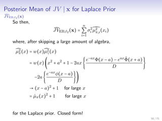Posterior Mean of JV x for Laplace Prior
JVEB, 2 (x)
So then,
JVEB, 2 (x) =
n
∑
i=1
σ2
i µ2
π,i(xi)
where, after skipping a large amount of algebra,
µ2
π(x) = w(x)µ2
γ(x)
= w(x)(x2
+ a2
+ 1 − 2ax{
e−ax
Φ(x − a) − eax ˜Φ(x + a)
D
}
−2a{
e−ax
φ(x − a)
D
})
→ (x − a)2
+ 1 for large x
= ˆµπ(x)2
+ 1 for large x
for the Laplace prior. Closed form!
50 / 75
 