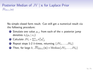 Posterior Median of JV x for Laplace Prior
JVEB, 1 (x)
No simple closed form result. Can still get a numerical result via
the following procedure:
1 Simulate one value µi,1 from each of the n posterior jump
densities πi(µi xi)
2 Calculate JV1 = ∑n
i=1 σ2
i µ2
i,1
3 Repeat steps 1-2 k-times, returning {JV1,...,JVk}
4 Then, for large k, JVEB, 1 (x) ≈ Median{JV1,...,JVk}
51 / 75
 