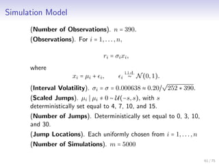 Simulation Model
(Number of Observations). n = 390.
(Observations). For i = 1,...,n,
ri = σixi,
where
xi = µi + i, i
i.i.d.
∼ N(0,1).
(Interval Volatility). σi = σ = 0.000638 ≈ 0.20/
√
252 ∗ 390.
(Scaled Jumps). µi µi ≠ 0 ∼ U(−s,s), with s
deterministically set equal to 4, 7, 10, and 15.
(Number of Jumps). Deterministically set equal to 0, 3, 10,
and 30.
(Jump Locations). Each uniformly chosen from i = 1,...,n
(Number of Simulations). m = 5000
61 / 75
 