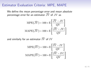 Estimator Evaluation Criteria: MPE, MAPE
We deﬁne the mean percentage error and mean absolute
percentage error for an estimator JV of JV as
MPE(JV ) = 100 ∗ E[
JV − JV
QV
]
MAPE(JV ) = 100 ∗ E[
JV − JV
QV
]
and similarly for an estimator IV of IV
MPE(IV ) = 100 ∗ E[
IV − IV
QV
]
MAPE(IV ) = 100 ∗ E[
IV − IV
QV
]
62 / 75
 