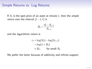 Simple Returns vs. Log Returns
If St is the spot price of an asset at minute t, then the simple
return over the interval [t − 1,t] is
Rt =
St − St−1
St−1
and the logarithmic return is
rt = log(St) − log(St−1)
= log(1 + Rt)
≈ Rt, for small Rt
We prefer the latter because of additivity and inﬁnite support.
7 / 75
 