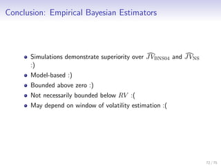 Conclusion: Empirical Bayesian Estimators
Simulations demonstrate superiority over JVBNS04 and JVNS
:)
Model-based :)
Bounded above zero :)
Not necessarily bounded below RV :(
May depend on window of volatility estimation :(
72 / 75
 