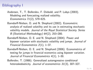 Bibliography I
Andersen, T., T. Bollerslev, F. Diebold, and P. Labys (2003).
Modeling and forecasting realized volatility.
Econometrica 71(2), 579–625.
Barndorﬀ-Nielsen, O. and N. Shephard (2002). Econometric
analysis of realized volatility and its use in estimating stochastic
volatility models. Journal of the Royal Statistical Society. Series
B (Statistical Methodology) 64(2), 253–280.
Barndorﬀ-Nielsen, O. E. and N. Shephard (2004). Power and
bipower variation with stochastic volatility and jumps. Journal of
Financial Econometrics 2(1), 1–37.
Barndorﬀ-Nielsen, O. E. and N. Shephard (2006). Econometrics of
testing for jumps in ﬁnancial economics using bipower variation.
Journal of Financial Econometrics 4(1), 1–30.
Bollerslev, T. (1986). Generalized autoregressive conditional
heteroskedasticity. Journal of econometrics 31(3), 307–327.
73 / 75
 