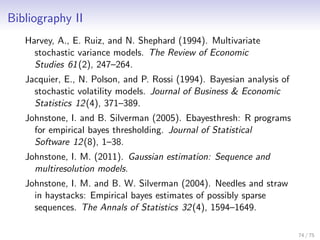 Bibliography II
Harvey, A., E. Ruiz, and N. Shephard (1994). Multivariate
stochastic variance models. The Review of Economic
Studies 61(2), 247–264.
Jacquier, E., N. Polson, and P. Rossi (1994). Bayesian analysis of
stochastic volatility models. Journal of Business & Economic
Statistics 12(4), 371–389.
Johnstone, I. and B. Silverman (2005). Ebayesthresh: R programs
for empirical bayes thresholding. Journal of Statistical
Software 12(8), 1–38.
Johnstone, I. M. (2011). Gaussian estimation: Sequence and
multiresolution models.
Johnstone, I. M. and B. W. Silverman (2004). Needles and straw
in haystacks: Empirical bayes estimates of possibly sparse
sequences. The Annals of Statistics 32(4), 1594–1649.
74 / 75
 