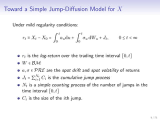 Toward a Simple Jump-Diﬀusion Model for X
Under mild regularity conditions:
rt ≡ Xt − X0 = ∫
t
0
audu + ∫
t
0
σu dWu + Jt, 0 ≤ t < ∞
rt is the log-return over the trading time interval [0,t]
W ∈ BM
a,σ ∈ PRE are the spot drift and spot volatility of returns
Jt = ∑
Nt
i=1 Ci is the cumulative jump process
Nt is a simple counting process of the number of jumps in the
time interval [0,t]
Ci is the size of the ith jump.
9 / 75
 