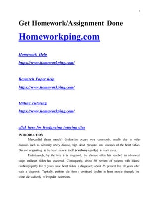 1
Get Homework/Assignment Done
Homeworkping.com
Homework Help
https://www.homeworkping.com/
Research Paper help
https://www.homeworkping.com/
Online Tutoring
https://www.homeworkping.com/
click here for freelancing tutoring sites
INTRODUCTION
Myocardial (heart muscle) dysfunction occurs very commonly, usually due to other
diseases such as coronary artery disease, high blood pressure, and diseases of the heart valves.
Disease originating in the heart muscle itself (cardiomyopathy) is much rarer.
Unfortunately, by the time it is diagnosed, the disease often has reached an advanced
stage andheart failure has occurred. Consequently, about 50 percent of patients with dilated
cardiomyopathy live 5 years once heart failure is diagnosed; about 25 percent live 10 years after
such a diagnosis. Typically, patients die from a continued decline in heart muscle strength, but
some die suddenly of irregular heartbeats.
 