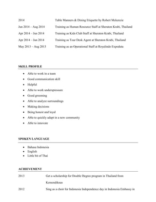 2014 Table Manners & Dining Etiquette by Robert Mckenzie
Jun 2014 – Aug 2014 Training as Human Resource Staff at Sheraton Krabi, Thailand
Apr 2014 – Jun 2014 Training as Kids Club Staff at Sheraton Krabi, Thailand
Apr 2014 – Jun 2014 Training as Tour Desk Agent at Sheraton Krabi, Thailand
May 2013 – Aug 2013 Training as an Operational Staff at Royalindo Expoduta
SKILL PROFILE
 Able to work in a team
 Good communication skill
 Helpful
 Able to work underspressure
 Good grooming
 Able to analyze surroundings
 Making decisions
 Being honest and loyal
 Able to quickly adapt in a new community
 Able to innovate
SPOKEN LANGUAGE
 Bahasa Indonesia
 English
 Little bit of Thai
ACHIEVEMENT
2013 Get a scholarship for Double Degree program in Thailand from
Kemendiknas
2012 Sing as a choir for Indonesia Independence day in Indonesia Embassy in
 