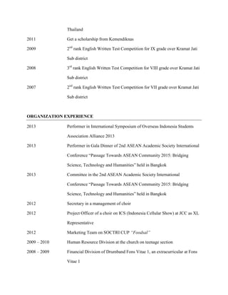 Thailand
2011 Get a scholarship from Kemendiknas
2009 2nd
rank English Written Test Competition for IX grade over Kramat Jati
Sub district
2008 3rd
rank English Written Test Competition for VIII grade over Kramat Jati
Sub district
2007 2nd
rank English Written Test Competition for VII grade over Kramat Jati
Sub district
ORGANIZATION EXPERIENCE
2013 Performer in International Symposium of Overseas Indonesia Students
Association Alliance 2013
2013 Performer in Gala Dinner of 2nd ASEAN Academic Society International
Conference “Passage Towards ASEAN Community 2015: Bridging
Science, Technology and Humanities” held in Bangkok
2013 Committee in the 2nd ASEAN Academic Society International
Conference “Passage Towards ASEAN Community 2015: Bridging
Science, Technology and Humanities” held in Bangkok
2012 Secretary in a management of choir
2012 Project Officer of a choir on ICS (Indonesia Cellular Show) at JCC as XL
Representative
2012 Marketing Team on SOCTRI CUP “Foodsal”
2009 – 2010 Human Resource Division at the church on teenage section
2008 – 2009 Financial Division of Drumband Fons Vitae 1, an extracurricular at Fons
Vitae 1
 
