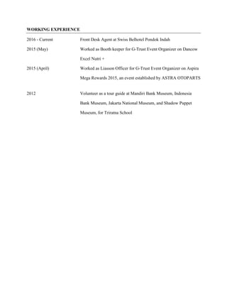WORKING EXPERIENCE
2016 - Current Front Desk Agent at Swiss Belhotel Pondok Indah
2015 (May) Worked as Booth keeper for G-Trust Event Organizer on Dancow
Excel Nutri +
2015 (April) Worked as Liasson Officer for G-Trust Event Organizer on Aspira
Mega Rewards 2015, an event established by ASTRA OTOPARTS
2012 Volunteer as a tour guide at Mandiri Bank Museum, Indonesia
Bank Museum, Jakarta National Museum, and Shadow Puppet
Museum, for Triratna School
 