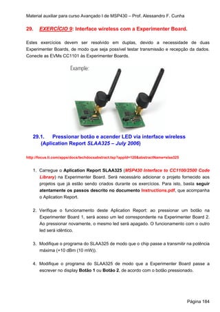 Material auxiliar para curso Avançado I de MSP430 – Prof. Alessandro F. Cunha

29.   EXERCÍCIO 9: Interface wireless com a Experimenter Board.

Estes exercícios devem ser resolvido em duplas, devido a necessidade de duas
Experimenter Boards, de modo que seja possível testar transmissão e recepção da dados.
Conecte as EVMs CC1101 às Experimenter Boards.




   29.1.   Pressionar botão e acender LED via interface wireless
      (Aplication Report SLAA325 – July 2006)

http://focus.ti.com/apps/docs/techdocsabstract.tsp?appId=120&abstractName=slaa325


   1. Carregue o Aplication Report SLAA325 (MSP430 Interface to CC1100/2500 Code
      Library) na Experimenter Board. Será necessário adicionar o projeto fornecido aos
      projetos que já estão sendo criados durante os exercícios. Para isto, basta seguir
      atentamente os passos descrito no documento Instructions.pdf, que acompanha
      o Aplication Report.


   2. Verifique o funcionamento deste Aplication Report: ao pressionar um botão na
      Experimenter Board 1, será aceso um led correspondente na Experimenter Board 2.
      Ao pressionar novamente, o mesmo led será apagado. O funcionamento com o outro
      led será idêntico.


   3. Modifique o programa do SLAA325 de modo que o chip passe a transmitir na potência
      máxima (+10 dBm (10 mW)).


   4. Modifique o programa do SLAA325 de modo que a Experimenter Board passe a
      escrever no display Botão 1 ou Botão 2, de acordo com o botão pressionado.




                                                                                    Página 184
 