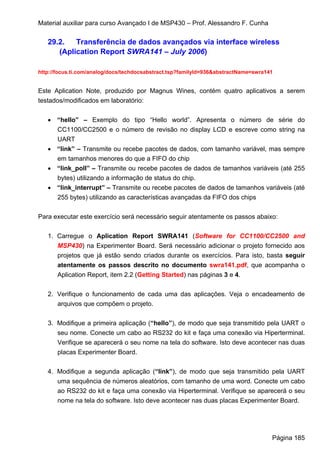 Material auxiliar para curso Avançado I de MSP430 – Prof. Alessandro F. Cunha

   29.2.   Transferência de dados avançados via interface wireless
      (Aplication Report SWRA141 – July 2006)

http://focus.ti.com/analog/docs/techdocsabstract.tsp?familyId=936&abstractName=swra141


Este Aplication Note, produzido por Magnus Wines, contém quatro aplicativos a serem
testados/modificados em laboratório:


   • “hello” – Exemplo do tipo “Hello world”. Apresenta o número de série do
     CC1100/CC2500 e o número de revisão no display LCD e escreve como string na
     UART
   • “link” – Transmite ou recebe pacotes de dados, com tamanho variável, mas sempre
     em tamanhos menores do que a FIFO do chip
   • “link_poll” – Transmite ou recebe pacotes de dados de tamanhos variáveis (até 255
     bytes) utilizando a informação de status do chip.
   • “link_interrupt” – Transmite ou recebe pacotes de dados de tamanhos variáveis (até
     255 bytes) utilizando as características avançadas da FIFO dos chips


Para executar este exercício será necessário seguir atentamente os passos abaixo:


   1. Carregue o Aplication Report SWRA141 (Software for CC1100/CC2500 and
      MSP430) na Experimenter Board. Será necessário adicionar o projeto fornecido aos
      projetos que já estão sendo criados durante os exercícios. Para isto, basta seguir
      atentamente os passos descrito no documento swra141.pdf, que acompanha o
      Aplication Report, item 2.2 (Getting Started) nas páginas 3 e 4.


   2. Verifique o funcionamento de cada uma das aplicações. Veja o encadeamento de
      arquivos que compõem o projeto.


   3. Modifique a primeira aplicação (“hello”), de modo que seja transmitido pela UART o
      seu nome. Conecte um cabo ao RS232 do kit e faça uma conexão via Hiperterminal.
      Verifique se aparecerá o seu nome na tela do software. Isto deve acontecer nas duas
      placas Experimenter Board.


   4. Modifique a segunda aplicação (“link”), de modo que seja transmitido pela UART
      uma sequência de números aleatórios, com tamanho de uma word. Conecte um cabo
      ao RS232 do kit e faça uma conexão via Hiperterminal. Verifique se aparecerá o seu
      nome na tela do software. Isto deve acontecer nas duas placas Experimenter Board.




                                                                                     Página 185
 