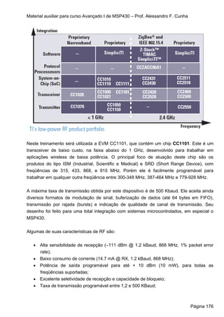 Material auxiliar para curso Avançado I de MSP430 – Prof. Alessandro F. Cunha




Neste treinamento será utilizada a EVM CC1101, que contém um chip CC1101. Este é um
transceiver de baixo custo, na faixa abaixo do 1 GHz, desenvolvido para trabalhar em
aplicações wireless de baixa potência. O principal foco de atuação deste chip são os
produtos do tipo ISM (Industrial, Scientific e Medical) e SRD (Short Range Device), com
freqüências de 315, 433, 868, e 915 MHz. Porém ele é facilmente programável para
trabalhar em qualquer outra freqüência entre 300-348 MHz, 387-464 MHz e 779-928 MHz.


A máxima taxa de transmissão obtida por este dispositivo é de 500 Kbaud. Ele aceita ainda
diversos formatos de modulação de sinal, buferização de dados (até 64 bytes em FIFO),
transmissão por rajada (bursts) e indicação de qualidade de canal de transmissão. Seu
desenho foi feito para uma total integração com sistemas microcontrolados, em especial o
MSP430.


Algumas de suas características de RF são:


   • Alta sensibilidade de recepção (–111 dBm @ 1.2 kBaud, 868 MHz, 1% packet error
     rate);
   • Baixo consumo de corrente (14.7 mA @ RX, 1.2 kBaud, 868 MHz);
   • Potência de saída programável para até + 10 dBm (10 mW), para todas as
     freqüências suportadas;
   • Excelente seletividade de recepção e capacidade de bloqueio;
   • Taxa de transmissão programável entre 1,2 e 500 KBaud;



                                                                                Página 176
 