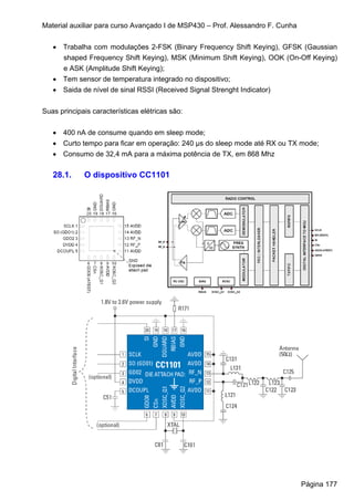 Material auxiliar para curso Avançado I de MSP430 – Prof. Alessandro F. Cunha


   • Trabalha com modulações 2-FSK (Binary Frequency Shift Keying), GFSK (Gaussian
     shaped Frequency Shift Keying), MSK (Minimum Shift Keying), OOK (On-Off Keying)
     e ASK (Amplitude Shift Keying);
   • Tem sensor de temperatura integrado no dispositivo;
   • Saida de nível de sinal RSSI (Received Signal Strenght Indicator)


Suas principais características elétricas são:


   • 400 nA de consume quando em sleep mode;
   • Curto tempo para ficar em operação: 240 μs do sleep mode até RX ou TX mode;
   • Consumo de 32,4 mA para a máxima potência de TX, em 868 Mhz

   28.1.     O dispositivo CC1101




                                                                                Página 177
 