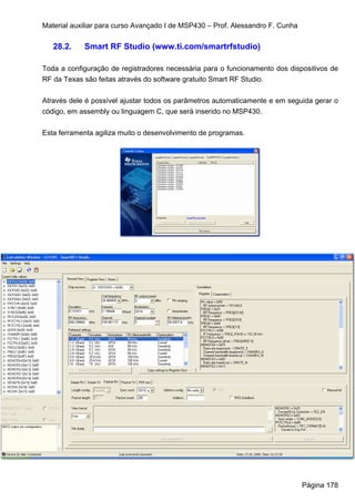 Material auxiliar para curso Avançado I de MSP430 – Prof. Alessandro F. Cunha

   28.2.    Smart RF Studio (www.ti.com/smartrfstudio)

Toda a configuração de registradores necessária para o funcionamento dos dispositivos de
RF da Texas são feitas através do software gratuito Smart RF Studio.


Através dele é possível ajustar todos os parâmetros automaticamente e em seguida gerar o
código, em assembly ou linguagem C, que será inserido no MSP430.


Esta ferramenta agiliza muito o desenvolvimento de programas.




                                                                                Página 178
 