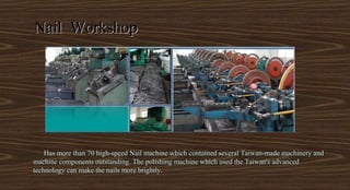 Has more than 70 high-speed Nail machine which contained several Taiwan-made machinery andHas more than 70 high-speed Nail machine which contained several Taiwan-made machinery and
machine components outstanding. The polishing machine which used the Taiwan's advancedmachine components outstanding. The polishing machine which used the Taiwan's advanced
technology can make the nails more brightly.technology can make the nails more brightly.
Nail WorkshopNail Workshop
 