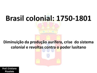 Brasil colonial: 1750-1801
Diminuição da produção aurífera, crise do sistema
colonial e revoltas contra o poder lusitano
Prof. Cristiano
Pissolato
 