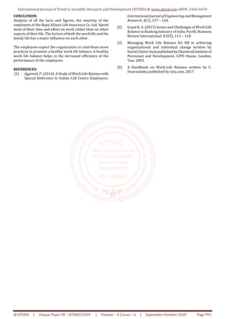 International Journal of Trend in Scientific Research and Development (IJTSRD) @ www.ijtsrd.com eISSN: 2456-6470
@ IJTSRD | Unique Paper ID – IJTSRD33549 | Volume – 4 | Issue – 6 | September-October 2020 Page 991
CONCLUSION:
Analysis of all the facts and figures, the majority of the
employees of the Bajaj Allianz Life Insurance Co. Ltd. Spend
most of their time and effort on work rather than on other
aspects of their life. The factors of both the work life and the
family life has a major influence on each other.
The employees expect the organization to contribute more
practices to promote a healthy work life balance. A healthy
work life balance helps in the increased efficiency of the
performance of the employees.
REFERENCES:
[1] Agarwal, P. (2014). A Study of Work Life Balancewith
Special Reference to Indian Call Centre Employees.
International Journal of EngineeringandManagement
Research, 4(1), 157 – 164.
[2] Goyal K. A. (2015) Issues and Challenges of Work Life
Balance in Banking Industry of India. Pacific Business
Review International. 8 (05), 113 – 118.
[3] Managing Work Life Balance for HR in achieving
organizational and individual change written by
David Clutter buck published byCharteredInstituteof
Personnel and Development, CIPD House, London,
Year 2003.
[4] A Handbook on Work-Life Balance written by C.
Swarnalatha published by lulu.com, 2017.
 