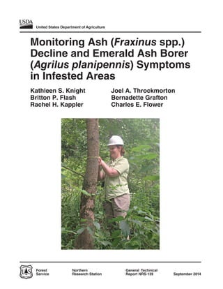 United States Department of Agriculture
Forest
Service
General Technical
Report NRS-139
Northern
Research Station September 2014
Monitoring Ash (Fraxinus spp.)
Decline and Emerald Ash Borer
(Agrilus planipennis) Symptoms
in Infested Areas
Kathleen S. Knight
Britton P. Flash
Rachel H. Kappler
Joel A. Throckmorton
Bernadette Grafton
Charles E. Flower
 
