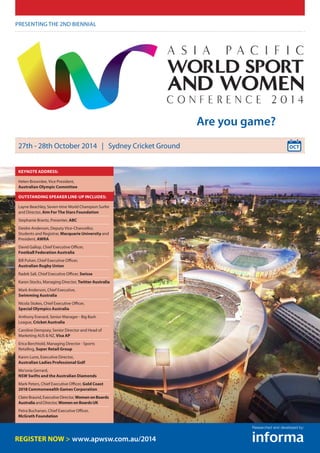 Presenting the 2nd biennial
27th - 28th October 2014 | Sydney Cricket Ground
www.apwsw.com.au/2014
Are you game?
Researched and developed by:
KeynotE Address:
Helen Brownlee, Vice President,
Australian Olympic Committee
Outstanding speaker line-up includes:
Layne Beachley, Seven-time World Champion Surfer
and Director, Aim For The Stars Foundation
Stephanie Brantz, Presenter, ABC
Deidre Anderson, Deputy Vice-Chancellor,
Students and Registrar, Macquarie University and
President, AWRA
David Gallop, Chief Executive Officer,
Football Federation Australia
Bill Pulver, Chief Executive Officer,
Australian Rugby Union
Radek Sali, Chief Executive Officer, Swisse
Karen Stocks, Managing Director, Twitter Australia
Mark Anderson, Chief Executive,
Swimming Australia
Nicola Stokes, Chief Executive Officer,
Special Olympics Australia
Anthony Everard, Senior Manager - Big Bash
League, Cricket Australia
Caroline Dempsey, Senior Director and Head of
Marketing AUS & NZ, Visa AP
Erica Berchtold, Managing Director - Sports
Retailing, Super Retail Group
Karen Lunn, Executive Director,
Australian Ladies Professional Golf
Mo’onia Gerrard,
NSW Swifts and the Australian Diamonds
Mark Peters, Chief Executive Officer, Gold Coast
2018 Commonwealth Games Corporation
Claire Braund, Executive Director, WomenonBoards
Australia and Director, WomenonBoardsUK
Petra Buchanan, Chief Executive Officer,
McGrath Foundation
 