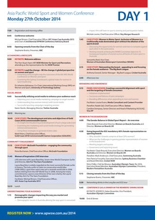 Asia Pacific World Sport and Women Conference
Monday 27th October 2014
7:30	Registration and morning coffee
8:45	 Conference welcome
	Michael Brown, Chief Executive Officer, AFC Asian Cup Australia 2015
and Chair of 2nd Biennial APWSW Conference Advisory Board
8:50	Opening remarks from the Chair of the day
	Stephanie Brantz, Presenter, ABC
A changing landscape
9:00 	 KeynotE: Welcome address
	The Hon Stuart Ayers MP, NSW Minister for Sport and Recreation,
attending as the representative for the NSW Premier
9:20 	Keynote: Lead the change – BE the change: A global perspective
on women and sport
—— Presenting some insights into the outcomes of the 6th IWG World
Conference on Women and Sport
—— Examining the Sydney Scoreboard: a global index for women in
sport leadership	
	Dr Johanna Adriaanse, Co-Chair, International Working Group (IWG) on
Women and Sport, University of Technology Sydney
Social Media
9:45 	Successfully utilizing social media to enhance your audience reach
—— Adjusting your social media marketing campaign to target women
—— Understanding how women interact with social media
—— Successful sporting campaigns targeting women
	 Karen Stocks, Managing Director, Twitter Australia
10:15	 Morning tea
10:45 	Case Study:The development and aims and objectives of Gold
Coast 2018 Commonwealth Games
—— Aninsightintotheplanninganddevelopmentofsuchalargescaleevent
—— Examining the marketing and social media strategy for generating
interest and awareness
—— Using these strategies to generate tickets sales
	Mark Peters, Chief Executive Officer,
Gold Coast 2018 Commonwealth Games Corporation (GOLDOC)
Community engagement
11:15	Case Study: McGrath Foundation – engaging the community
through sport
	 Petra Buchanan, Chief Executive Officer, McGrath Foundation
11:45 	 Women of Inspiration LIVE Interview
	 LIVEinterviewwith Layne Beachley, Seven-time World Champion Surfer
and Director, Aim For The Stars Foundation
	Layne Beachley is widely regarded as the most successful female surfer
in history. The only surfer to claim six consecutive world titles
(1998-2003), Layne then went onto win a seventh world title in 2006
before retiring from the ASP World Tour in 2008. Among her many
commitments, Layne is now Director of her own charity, the Layne
Beachley Aim For The Stars Foundation.
	Facilitator:Michael Brown, Chief Executive Officer,
AFC Asian Cup Australia 2015
12:15	 Lunch
Understanding your audience
1:15	Demographic changes impacting the way you market and
promote your sport
—— Demographic trends in Australia altering the way sport is consumed
—— Impact this will have on sports viewing and participation habits
	 Michele Levine, Chief Executive Officer, Roy Morgan Research
1:45 	Case Study:Women in Motor Sport. Inclusion of Women in a
traditionally male dominated sport without the dilution of the
sports brand
—— Discussing the opportunity for women and men to compete against
each other in the same arena
—— WorkingtowardsachievingtheWAMSCommitteeobjective:To
increaseparticipation of women across all facets of motor sport in
Australia
	Samantha Reid, Vice Chair,
Women of Australian Motorsport Committee (WAMS)
2:15 	Case Study: Reinventing the brand – appealing to and focusing
on the female audience - The Big Bash League
	Anthony Everard, Senior Manager - Big Bash League, Cricket Australia
2:45	Afternoon tea
Branding and awareness
3:15 	Panel Discussion: Creating a successful alignment with sport
and the targeting of female consumers
—— Initiatives implemented
—— Successes and failures of past campaigns
—— Branding differences when appealing to men and women
	 Facilitator:Louise Evans, Media Consultant and Content Provider
	 Panellists:Radek Sali, Chief Executive Officer, Swisse
	 Caroline Dempsey, Senior Director and Head of Marketing AUS  NZ,
	 Visa AP
Women in the Boardroom
4:00	The Gender Balance in Global Sport Report – An overview
	Claire Braund, Executive Director, Women on Boards Australia and
Director, Women on Boards UK
4:30	Going beyond the ASC mandatory 40% female representation on
sporting boards
—— Why shouldn’t boards comprise at least 50% women?
—— What are the challenges in gaining greater representation of women
in the boardroom?
—— Meeting targets and quotas
—— Governance and reporting issues
	Facilitator:Claire Braund, Executive Director, Women on Boards
Australia and Director, Women on Boards UK
	Panellists:Mark Anderson, Chief Executive, Swimming Australia
	Hon Patricia Forsythe, Executive Director, Sydney Business Chamber
and Board Member, Cricket NSW
	Kitty Chiller, Chef de Mission, Australian Olympic Team, Rio 2016,
Executive Board Member, Australian Olympic Committee, President,
Modern Pentathlon Australia
5:15	Closing remarks from the Chair of the day
	Stephanie Brantz, Presenter, ABC
5:30	Networking drinks in the Long Bar and SCG tour
6:45	 CONFERENCE GALA DINNER inthe Members’Dining Room
	 Keynote address: Helen Brownlee, Vice President,
Australian Olympic Committee
10:00	End of dinner
DAY 1
www.apwsw.com.au/2014
 