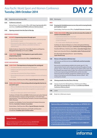 7:30	Registration and morning coffee
8:45	 Conference welcome
	Michael Brown, Chief Executive Officer, AFC Asian Cup Australia 2015
and Chair of 2nd Biennial APWSW Conference Advisory Board
8:50	Opening remarks from the Chair of the day
Empowering Women
9:00 	 Keynote: Empowering women through sport
—— We need ideas and practical solutions on how to eliminate gender
discrimination in sport
—— Discussing the importance of non-playing roles – coaches,
instructors, teachers, referees, committee members or
administrators
	Deidre Anderson, Deputy Vice-Chancellor, Students and Registrar,
Macquarie University and President, AWRA
9:30 	Case study: Netball - Participation in sport and its role in
empowering women
	 Marne Fechner, Chief Executive Officer, Netball World Cup
Sport for everyone
10:00 	 Case study:The importance of using sport for social good
—— The Special Olympics using sport for social good
—— Initiatives and sports programs that Special Olympics Australia have
implemented
—— Learnings and outcomes from these initiatives
—— Remembering that sport is a tool for engagement across all aspects
of society
	Nicola Stokes, Chief Executive Officer, Special Olympics Australia
10:30 	Panel discussion: Overcoming cultural and gender barriers to
succeed in sport
—— What are the barriers that exist for entry into and success in sport?
—— Why do these barriers exist when recognition is surely based on
merit?
—— How do we make sport culture more inclusive?
	Facilitator:Dr Bridie O’Donnell MBBS, Professional road cyclist, National
time trial Champion, Oceania cycling Champion, 3-time AUS Team
representative, 7-time AUS Rowing Champion, Ironman Hawaii Finisher,
Maths Olympian
	Panellists:Lisa Sthalekar, Former International Cricketer  Executive
Member, Australian Cricketers Association
	Nicola Stokes, Chief Executive Officer, Special Olympics Australia
	Sam Bramham OAM, Paralympian and Health and Education
Coordinator, Disability Sport and Recreation
11:15	 Morning tea
Men
11:45 	Growing the football presence across Asia and increasing female
participation in sport
	David Gallop, Chief Executive Officer, Football Federation Australia
12:15 	Panel discussion: What men can do to increase the number of
women in Australian sport?
—— Is sport dominated by too many men?
—— Examining the role of men in facilitating the participation of women
in sport at all levels
—— It’s a mans world - Breaking the stereotype
	Facilitator:Dr Johanna Adriaanse, Co-Chair, International Working
Group (IWG) on Women and Sport, University of Technology Sydney
	 Panellists:Bill Pulver, Chief Executive Officer, Australian Rugby Union
	 Karen Lunn, Executive Director, Australian Ladies Professional Golf
	Erica Berchtold, Managing Director - Sports Retailing,
Super Retail Group
1:00 	 Women of Inspiration LIVE Interview
	LIVEinterviewwith Mo’onia Gerrard, NSW Swifts and the Australian
Diamonds
	Mo’onia first started playing netball at the tender age of 12. Her
representation honors came early and continued throughout the age
groups. At just 17, Mo’onia was called into the Sydney Swifts roster and
has enjoyed a decorated career to date. She continues her dominance
on the court representing both NSW Swifts and the Australian
Diamonds. Mo’onia will take a break from netball to pursue rugby
sevens in the lead up to the 2016 Olympic Games in Brazil – Very
exciting times ahead!
1:30	 Closing remarks from the Chair of the day
1:35	Closing remarks from Michael Brown, Chief Executive Officer,
AFC Asian Cup Australia 2015 and Chair of 2nd Biennial APWSW
Conference Advisory Board
1:40	 Lunch
2:30	Break into 3 afternoon streams
Asia Pacific World Sport and Women Conference
Tuesday 28th October 2014 DAY 2
Venue Details
Sydney Cricket Ground, GATE A, Driver Avenue, MOORE PARK
Phone: (02) 9360 6601, www.sydneycricketground.com.au
Sponsorship and Exhibition Opportunities at APWSW 2014
The 2nd Biennial Asia Pacific World Sport and Women Conference will
provide corporate sponsors with unrivalled access to connect with
sporting leaders from across all levels of the industry. Sponsors will have
the opportunity to demonstrate their products and services to the senior
decision makers of sports organisations from Asia Pacific.
Our sponsors will need to share our values and those of the conference, to
empower and engage women in sport. We encourage sponsors to think
of creative ways to enhance the experience of the delegates and to show
their support of this great initiative.
For further details, please contact Samuel Wilson on (+61 2) 9080 4371
or Samuel.wilson@informa.com.au
Researched and developed by:
 