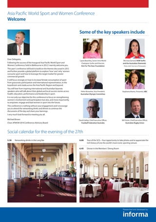 Dear Delegates,
Following the success of the Inaugural Asia Pacific World Sport and
Women Conference, held in Melbourne in 2012, I warmly welcome you.
This year’s conference will look to build on the themes discussed in 2012
and further provide a global platform to explore ‘how’ and ‘why’ women
consume sport and how to leverage this target market for greater
commercial growth.
It will focus strongly on how to increase female consumption of sport
from grassroots participation and international representation, to the
boardroom and stadia across the Asia Pacific Region and beyond.
You will hear from inspiring international and Australian keynote
speakers who will talk about their global and local success stories across
health, education, performance and leadership in sport.
It is not only our objective for this conference to focus on strengthening
women’s involvement and participation but also, and more importantly,
to empower, engage and lead women in sport into the future.
This conference is nothing without your engagement and I encourage
you to attend the networking drinks and dinner to continue the
discussions of the day and share your learnings.
I very much look forward to meeting you all.
Michael Brown
Chair, APWSW 2014 Conference Advisory Board
5.30	Networking drinks in the Long Bar 6.00	Tour of the SCG – Your opportunity to take photos and to appreciate the
rich history of one the world’s most iconic sporting venues
6.45	Dinner in the Members’ Dining Room
Asia Pacific World Sport and Women Conference
Welcome
Social calendar for the evening of the 27th
Researched and developed by:
Some of the key speakers include
Layne Beachley, Seven-time World
Champion Surfer and Director,
Aim For The Stars Foundation
Helen Brownlee, Vice President,
Australian Olympic Committee
David Gallop, Chief Executive Officer,
Football Federation Australia
Mo’onia Gerrard, NSW Swifts
and the Australian Diamonds
Photocredit,FioraSaccoPhotography
Bill Pulver, Chief Executive Officer,
Australian Rugby Union
Stephanie Brantz, Presenter, ABC
 