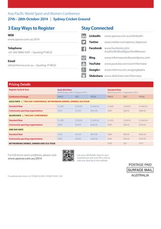 Use your QR Reader App on your
smartphone and scan this code to
take you directly to the website
For full terms and conditions, please visit:
www.apwsw.com.au/2014
Asia Pacific World Sport and Women Conference
27th - 28th October 2014 | Sydney Cricket Ground
If undeliverable return to: PO BOX Q1439, SYDNEY NSW 1230
3 Easy Ways to Register
WEB
www.apwsw.com.au/2014
Telephone
+61 (0)2 9080 4307 – Quoting P14K32
Email
info@informa.com.au – Quoting P14K32
Stay Connected
	 LinkedIn 	 www.apwsw.com.au/onlinkedin
	 Twitter 	 www.twitter.com/apwsw (#apwsw)
	 Facebook 	www.facebook.com/
AsiaPacificWorldSportAndWomen
	Blog 	www.informaaustralia.wordpress.com
	 YouTube 	www.youtube.com/user/informaoz
	 Google+ 	www.informa.com.au/googleplus
	 Slideshare 	www.slideshare.net/informaoz
in
Pricing Details
Register Early  Save Early Bird Rate
Book  pay until 31 August 2014
Standard Rate
Book  pay from 1 September 2014
Conference Package PRICE GST TOTAL PRICE GST TOTAL
Gold Rate | Two Day conference, networking drinks, dinner, SCG tour
Standard Rate $1,495 $149.50 $1,644.50 $1,695 $169.50 $1,864.50
Community sporting organisations $745 $74.50 $819.50 $895 $89.50 $984.50
Silver Rate | Two day conference
Standard Rate $1,295 $129.50 $1,424.50 $1,495 $149.50 $1,644.50
Community sporting organisations $595 $59.50 $654.50 $695 $69.50 $764.50
One day rate
Standard Rate $795 $79.50 $874.50 $895 $89.50 $984.50
Community sporting organisations $395 $39.50 $434.50 $495 $49.50 $544.50
networking drinks, dinner and SCG Tour $250 $25 $275
 