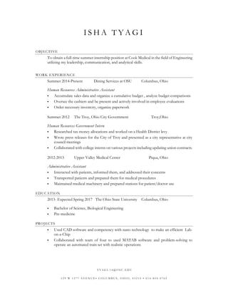 ISHA TYAGI 
OBJECTIVE 
To obtain a full-time summer internship position at Cook Medical in the field of Engineering utilizing my leadership, communication, and analytical skills. 
WORK EXPERIENCE 
Summer 2014-Present Dining Services at OSU Columbus, Ohio 
Human Resources Administrative Assistant 
 Accumulate sales data and organize a cumulative budget , analyze budget comparisons 
 Oversee the cashiers and be present and actively involved in employee evaluations 
 Order necessary inventory, organize paperwork 
Summer 2012 The Troy, Ohio City Government Troy,Ohio 
Human Resources Government Intern 
 Researched tax money allocations and worked on a Health District levy 
 Wrote press releases for the City of Troy and presented as a city representative at city council meetings 
 Collaborated with college interns on various projects including updating union contracts. 
2012-2013 Upper Valley Medical Center Piqua, Ohio 
Administrative Assistant 
 Interacted with patients, informed them, and addressed their concerns 
 Transported patients and prepared them for medical procedures 
 Maintained medical machinery and prepared stations for patient/doctor use 
EDUCATION 
2013- Expected Spring 2017 The Ohio State University Columbus, Ohio 
 Bachelor of Science, Biological Engineering 
 Pre-medicine 
PROJECTS 
 Used CAD software and competency with nano technology to make an efficient Lab- on-a-Chip 
 Collaborated with team of four to used MATAB software and problem-solving to operate an automated train set with realistic operations 
TYAGI.14@OSU.EDU 
129 W 12TH AVENUE• COLUMBUS, OHIO, 43210 • 614-804-0762 