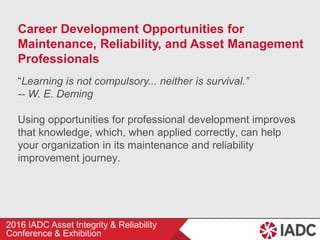 2016 IADC Asset Integrity & Reliability
Conference & Exhibition
Career Development Opportunities for
Maintenance, Reliability, and Asset Management
Professionals
“Learning is not compulsory... neither is survival.”
-- W. E. Deming
Using opportunities for professional development improves
that knowledge, which, when applied correctly, can help
your organization in its maintenance and reliability
improvement journey.
 