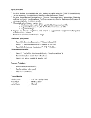 Key Deliverables
 Prepared Notices, Agenda papers and other back up papers for convening Board Meeting (including
various committees Meeting), General Meetings and drafted minutes thereof.
 Prepared Annual Report (Directors Report, Corporate Governance Report, Management Discussion
and Analysis Report, etc), Compliance Certificate, documents related to declarations by Directors &
ensuring compilation of statutory records.
 Maintained various Statutory registers like: -
 Disclosures under Section 274(1) (g), 299 of the Companies Act, 1956.
 Register under Section 301, 303 & 307 of the Companies Act, 1956.
 Register of Charges.
 Engaged in statutory compliances with respect to Appointment/ Reappointment/Resignation/
Remuneration of Directors.
 Creation/ Modification/ satisfaction of Charges.
Professional Qualification
 Passed C.S. Executive Examination 1ST
Module in June,2010
 Passed C.S. Executive Examination 2nd
Module in June,2010
 Passed C.S. Professional Examination 1st
, 2nd
& 4th
Modules.
Educational Qualification
 Passed B. Com in 2008 from Panjab University, Chandigarh with 64 %
 Passed Intermediate in 2005 from CBSE Board
 Passed High School from CBSE Board in 2003

Computer Proficiency
 Familiar with Microsoft Office.
 Familiar with the MCA portal.
 Tally 7.2 & QuickBooks
Personal Details:
Father’s Name : Late Mr. Satpal Wadhwa
Date of Birth : 04-March-1987
Marital Status : Married
 